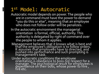 1st Model: Autocratic
Autocratic model depends on power.The people who
are in command must have the power to demand
“you do this or else”, meaning that an employee
who does not follow order will be penalizes.
In the autocratic environment the managerial
orientation is formal, official, authority.This
authority is delegated by right of command over
the people to whom it applies.
Management believes that it knows what is best and
that the employee’s obligation is to follow orders.
It assumes that employees have to directed, and
pushed into performance and such prompting is
management’s task.
Under autocratic conditions the employee
orientation is obedience to boss not respect for a
manager.The psychological result for employees is
dependence on their boss, whose power to hire ,
fire etc.
 