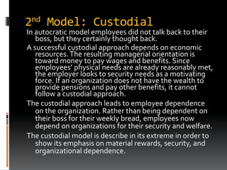 2nd Model: Custodial
In autocratic model employees did not talk back to their
boss, but they certainly thought back.
A successful custodial approach depends on economic
resources.The resulting managerial orientation is
toward money to pay wages and benefits. Since
employees’ physical needs are already reasonably met,
the employer looks to security needs as a motivating
force. If an organization does not have the wealth to
provide pensions and pay other benefits, it cannot
follow a custodial approach.
The custodial approach leads to employee dependence
on the organization. Rather than being dependent on
their boss for their weekly bread, employees now
depend on organizations for their security and welfare.
The custodial model is describe in its extreme in order to
show its emphasis on material rewards, security, and
organizational dependence.
 