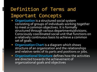 Definition of Terms and
Important Concepts
 Organization is a structured social system
consisting of groups of individuals working together
to meet a common objectives. It is formally
structured through various departments/divisions.
Consciously coordinated social unit that functions on
a relatively continuous basis to achieve a common
set of goals.
 Organization Chart is a diagram which shows
structure of an organization and the relationships
and relative ranks of its parts and positions or jobs.
 Organizational Structure defines how the activities
are directed towards the achievement of
organizational goals and objectives
 