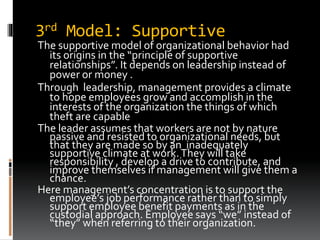 3rd Model: Supportive
The supportive model of organizational behavior had
its origins in the “principle of supportive
relationships”. It depends on leadership instead of
power or money .
Through leadership, management provides a climate
to hope employees grow and accomplish in the
interests of the organization the things of which
theft are capable
The leader assumes that workers are not by nature
passive and resisted to organizational needs, but
that they are made so by an inadequately
supportive climate at work.They will take
responsibility , develop a drive to contribute, and
improve themselves if management will give them a
chance.
Here management’s concentration is to support the
employee’s job performance rather than to simply
support employee benefit payments as in the
custodial approach. Employee says “we” instead of
“they” when referring to their organization.
 