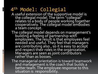 4th Model: Collegial
A useful extension of the supportive model is
the collegial model.The term “collegial”
relates to a body of people working together
cooperatively.The collegial model embodies
a team concept.
The collegial model depends on management’s
building a feeling of partnership with
employees.The result is that employees feel
needed and useful.They feel that managers
are contributing also , so it is easy to accept
and respect their roles in the organization.
Managers are seen as joint contributors
rather than as bosses.
The managerial orientation is toward teamwork
and management is the coach that builds a
better team.The employee response to this
situation is responsibility.
 
