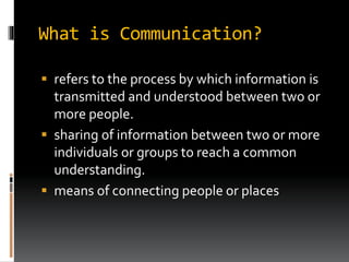 What is Communication?
 refers to the process by which information is
transmitted and understood between two or
more people.
 sharing of information between two or more
individuals or groups to reach a common
understanding.
 means of connecting people or places
 