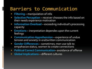 Barriers to Communication
 Filtering – manipulation of info
 Selective Perception – receiver chooses the info based on
their needs experience motivation
 Information Overload – exceeding individual’s processing
capacity
 Emotions – inerpretation dependes upon the current
feelings
 CommunicationApprehension – experience of undue
tension and anxiety in oral/written communication
 Gender Differences – sometimes; men use talk to
empahasize status, women to create connections
 Political Correct Communication– avoidance of offense
 Global Implications – different cultures
 
