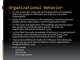 Organizational Behavior
 It is the systematic study and careful application of knowledge
about how people as individuals and as groups act within
organizations
 Study of human behavior in the workplace, interaction between
people and the organization, and the organization itself.
 It is the study and application of knowledge and theories about
how people as individuals and as groups act within an
organization (Newstrom & Davies, 2007)
 It is the field that seeks knowledge of behaviour in organizational
settings by systematically studying individual, group, and
organizational processes (Greenberg & Baron, 2008)
 Organizational Behavior studies the influence that individuals,
groups and structure have on behavior within organizations.
(Judge & Robbins, 2010)
 It has 3 Levels:
 Individuals
 Work Groups
 Entire organizations
 