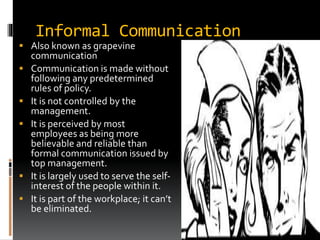 Informal Communication
 Also known as grapevine
communication
 Communication is made without
following any predetermined
rules of policy.
 It is not controlled by the
management.
 It is perceived by most
employees as being more
believable and reliable than
formal communication issued by
top management.
 It is largely used to serve the self-
interest of the people within it.
 It is part of the workplace; it can’t
be eliminated.
 