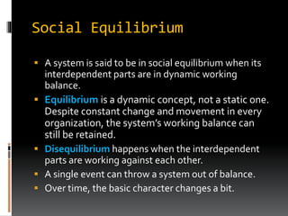 Social Equilibrium
 A system is said to be in social equilibrium when its
interdependent parts are in dynamic working
balance.
 Equilibrium is a dynamic concept, not a static one.
Despite constant change and movement in every
organization, the system’s working balance can
still be retained.
 Disequilibrium happens when the interdependent
parts are working against each other.
 A single event can throw a system out of balance.
 Over time, the basic character changes a bit.
 