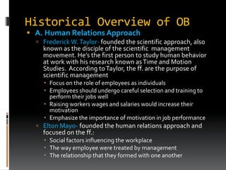 Historical Overview of OB
 A. Human Relations Approach
 Frederick W.Taylor- founded the scientific approach, also
known as the disciple of the scientific management
movement. He’s the first person to study human behavior
at work with his research known asTime and Motion
Studies. According toTaylor, the ff. are the purpose of
scientific management
 Focus on the role of employees as individuals
 Employees should undergo careful selection and training to
perform their jobs well
 Raising workers wages and salaries would increase their
motivation
 Emphasize the importance of motivation in job performance
 Elton Mayo- founded the human relations approach and
focused on the ff.:
 Social factors influencing the workplace
 The way employee were treated by management
 The relationship that they formed with one another
 