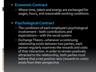  Economic Contract
 Where time, talent and energy are exchanged for
wages, hours, and reasonable working conditions.
 Psychological Contract
 The conditions of each employee’s psychological
involvement – both contributions and
expectations – with the social system.
 ExchangeTheory –whenever a continuing
relationship exists between two parties, each
person regularly examines the rewards and costs
of that interaction. In order to remain positively
attracted to the relationship, both parties must
believe that a net positive ratio (rewards to costs)
exists from their perspective.
 