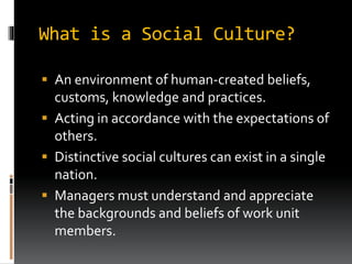 What is a Social Culture?
 An environment of human-created beliefs,
customs, knowledge and practices.
 Acting in accordance with the expectations of
others.
 Distinctive social cultures can exist in a single
nation.
 Managers must understand and appreciate
the backgrounds and beliefs of work unit
members.
 