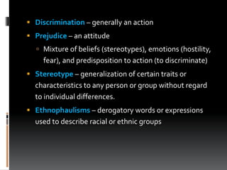  Discrimination – generally an action
 Prejudice – an attitude
 Mixture of beliefs (stereotypes), emotions (hostility,
fear), and predisposition to action (to discriminate)
 Stereotype – generalization of certain traits or
characteristics to any person or group without regard
to individual differences.
 Ethnophaulisms – derogatory words or expressions
used to describe racial or ethnic groups
 