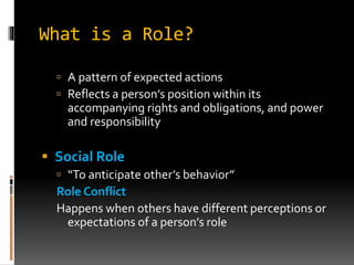 What is a Role?
 A pattern of expected actions
 Reflects a person’s position within its
accompanying rights and obligations, and power
and responsibility
 Social Role
 “To anticipate other’s behavior”
Role Conflict
Happens when others have different perceptions or
expectations of a person’s role
 