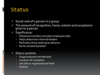 Status
 Social rank of a person in a group
 The amount of recognition, honor, esteem and acceptance
given to a person
 Significance:
 Influences transfers and jobs employees take
 Helps determine informal leaders
 Motivates those seeking to advance
 Some societal backlash
 Status symbols:
 Organizational membership
 Location of workplace
 Job title or organizational level
 Fashion
 