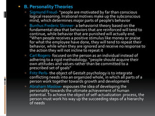 B. PersonalityTheories
 Sigmund Freud- “people are motivated by far than conscious
logical reasoning. Irrational motives make up the subconscious
mind, which determines major parts of people’s behavior
 Burrhus Frederic Skinner- a behaviorist theory based on the
fundamental idea that behaviors that are reinforced will tend to
continue, while behavior that are punished will actually end.
“When people receives a positive stimulus like money or praise
for what the employee have done, they will tend to repeat their
behavior, while when they are ignored and receive no response to
the action they will not incline to repeat it
 Carl Rogers- focused on the person as an individual instead of
adhering to a rigid methodology. “people should acquire their
own attitudes and values rather than be committed to a
prescribed set of goals”
 Fritz Perls- the object of Gestalt psychology is to integrate
conflicting needs into an organized whole, in which all parts of a
person work together towards growth and development
 Abraham Maslow- espouses the idea of developing the
personality towards the ultimate achievement of human
potential.To achieve the object of self-actualization process, the
person must work his way up the succeeding steps of a hierarchy
of needs
 