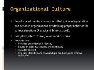 Organizational Culture
 Set of shared mental assumptions that guide interpretation
and action in organizations byt defining proper behavior for
various situations (Ravasi and Schultz, 2006).
 Complex system of laws, values and customs
 Importance:
 Provides organizational identity
 Source of stability, security and continuity
 Provides context
 Typically identifies and rewards high-producing and creative
individuals
 