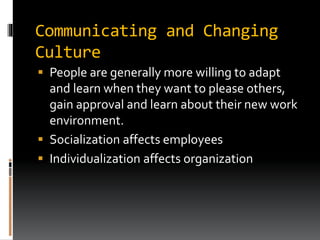 Communicating and Changing
Culture
 People are generally more willing to adapt
and learn when they want to please others,
gain approval and learn about their new work
environment.
 Socialization affects employees
 Individualization affects organization
 