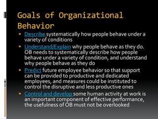 Goals of Organizational
Behavior
 Describe systematically how people behave under a
variety of conditions
 Understand/Explain why people behave as they do.
OB needs to systematically describe how people
behave under a variety of condition, and understand
why people behave as they do
 Predict future employee behavior so that support
can be provided to productive and dedicated
employees, and measures could be instituted to
control the disruptive and less productive ones
 Control and develop some human activity at work is
an important component of effective performance,
the usefulness of OB must not be overlooked
 