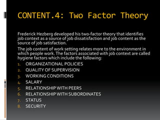 CONTENT.4: Two Factor Theory
Frederick Hezberg developed his two-factor theory that identifies
job context as a source of job dissatisfaction and job content as the
source of job satisfaction.
The job content of work setting relates more to the environment in
which people work.The factors associated with job context are called
hygiene factors which include the following:
1. ORGANIZATIONAL POLICIES
2. QUALITY OF SUPERVISION
3. WORKING CONDITIONS
4. SALARY
5. RELATIONSHIPWITH PEERS
6. RELATIONSHIPWITH SUBORDINATES
7. STATUS
8. SECURITY
 