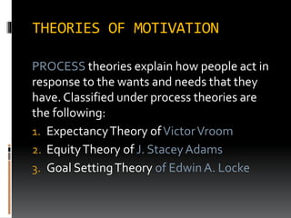 THEORIES OF MOTIVATION
PROCESS theories explain how people act in
response to the wants and needs that they
have. Classified under process theories are
the following:
1. ExpectancyTheory ofVictorVroom
2. EquityTheory of J. StaceyAdams
3. Goal SettingTheory of Edwin A. Locke
 
