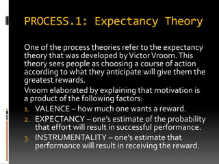 PROCESS.1: Expectancy Theory
One of the process theories refer to the expectancy
theory that was developed byVictorVroom.This
theory sees people as choosing a course of action
according to what they anticipate will give them the
greatest rewards.
Vroom elaborated by explaining that motivation is
a product of the following factors:
1. VALENCE – how much one wants a reward.
2. EXPECTANCY – one’s estimate of the probability
that effort will result in successful performance.
3. INSTRUMENTALITY – one’s estimate that
performance will result in receiving the reward.
 