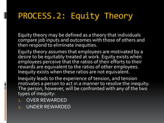 PROCESS.2: Equity Theory
Equity theory may be defined as a theory that individuals
compare job inputs and outcomes with those of others and
then respond to eliminate inequities.
Equity theory assumes that employees are motivated by a
desire to be equitably treated at work. Equity exists when
employees perceive that the ratios of their efforts to their
rewards are equivalent to the ratios of other employees.
Inequity exists when these ratios are not equivalent.
Inequity leads to the experience of tension, and tension
motivates a person to act in a manner to resolve the inequity.
The person, however, will be confronted with any of the two
types of inequity:
1. OVER REWARDED
2. UNDER REWARDED
 