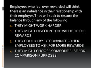 Employees who feel over rewarded will think
there is an imbalance in their relationship with
their employer.They will seek to restore the
balance through any of the following:
1. THEY MIGHTWORK HARDER
2. THEY MIGHT DISCOUNTTHEVALUE OFTHE
REWARDS
3. THEY COULDTRYTO CONVINCE OTHER
EMPLOYEESTOASK FOR MORE REWARDS
4. THEY MIGHT CHOOSE SOMEONE ELSE FOR
COMPARISON PURPOSES
 