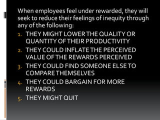 When employees feel under rewarded, they will
seek to reduce their feelings of inequity through
any of the following:
1. THEY MIGHT LOWERTHE QUALITY OR
QUANTITY OFTHEIR PRODUCTIVITY
2. THEY COULD INFLATETHE PERCEIVED
VALUE OFTHE REWARDS PERCEIVED
3. THEY COULD FIND SOMEONE ELSETO
COMPARETHEMSELVES
4. THEY COULD BARGAIN FOR MORE
REWARDS
5. THEY MIGHT QUIT
 