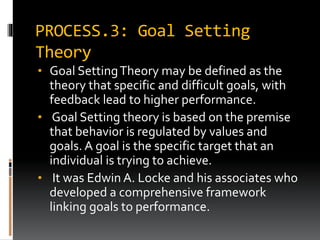 PROCESS.3: Goal Setting
Theory
• Goal SettingTheory may be defined as the
theory that specific and difficult goals, with
feedback lead to higher performance.
• Goal Setting theory is based on the premise
that behavior is regulated by values and
goals. A goal is the specific target that an
individual is trying to achieve.
• It was Edwin A. Locke and his associates who
developed a comprehensive framework
linking goals to performance.
 