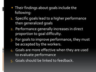  Their findings about goals include the
following:
1. Specific goals lead to a higher performance
then generalized goals
2. Performance generally increases in direct
proportion to goal difficulty.
3. For goals to improve performance, they must
be accepted by the workers.
4. Goals are more effective when they are used
to evaluate performance
5. Goals should be linked to feedback.
 