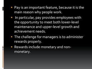  Pay is an important feature, because it is the
main reason why people work.
 In particular, pay provides employees with
the opportunity to meet both lower-level
maintenance and upper-level growth and
achievement needs.
 The challenge for managers is to administer
rewards properly.
 Rewards include monetary and non-
monetary.
 