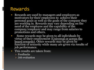 Rewards
 Rewards are used by managers and employers as
motivators for their employees to achieve their
personal goals as well as the goals of the company they
are working in. Rewards may vary depending on the
need of the employee and the capability of the
company/employer and may range from salaries to
promotions and others.
 Some rewards may be given to all individuals by
virtue of their employment (Universal or across the
board rewards). Other rewards may be given by
function of seniority while many are given via results of
job performance.
 This results are taken from:
 Feedbacks
 Job evaluation
 