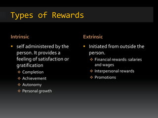 Types of Rewards
Intrinsic Extrinsic
 self administered by the
person. It provides a
feeling of satisfaction or
gratification
 Completion
 Achievement
 Autonomy
 Personal growth
 Initiated from outside the
person.
 Financial rewards: salaries
and wages
 Interpersonal rewards
 Promotions
 