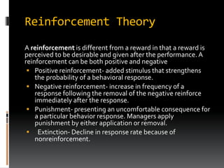 Reinforcement Theory
A reinforcement is different from a reward in that a reward is
perceived to be desirable and given after the performance. A
reinforcement can be both positive and negative
 Positive reinforcement- added stimulus that strengthens
the probability of a behavioral response.
 Negative reinforcement- increase in frequency of a
response following the removal of the negative reinforce
immediately after the response.
 Punishment- presenting an uncomfortable consequence for
a particular behavior response. Managers apply
punishment by either application or removal.
 Extinction- Decline in response rate because of
nonreinforcement.
 