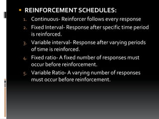  REINFORCEMENT SCHEDULES:
1. Continuous- Reinforcer follows every response
2. Fixed Interval- Response after specific time period
is reinforced.
3. Variable interval- Response after varying periods
of time is reinforced.
4. Fixed ratio- A fixed number of responses must
occur before reinforcement.
5. Variable Ratio- A varying number of responses
must occur before reinforcement.
 