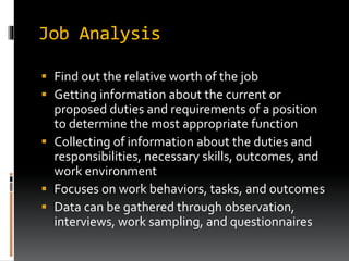 Job Analysis
 Find out the relative worth of the job
 Getting information about the current or
proposed duties and requirements of a position
to determine the most appropriate function
 Collecting of information about the duties and
responsibilities, necessary skills, outcomes, and
work environment
 Focuses on work behaviors, tasks, and outcomes
 Data can be gathered through observation,
interviews, work sampling, and questionnaires
 