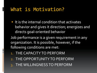 What is Motivation?
 It is the internal condition that activates
behavior and gives it direction; energizes and
directs goal-oriented behavior
Job performance is a given requirement in any
organization. It is possible, however, if the
following conditions are met:
1. THE CAPACITYTO PERFORM
2. THE OPPORTUNITYTO PERFORM
3. THEWILLINGNESSTO PERFORM
 