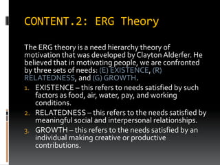 CONTENT.2: ERG Theory
The ERG theory is a need hierarchy theory of
motivation that was developed by Clayton Alderfer. He
believed that in motivating people, we are confronted
by three sets of needs: (E) EXISTENCE, (R)
RELATEDNESS, and (G) GROWTH.
1. EXISTENCE – this refers to needs satisfied by such
factors as food, air, water, pay, and working
conditions.
2. RELATEDNESS – this refers to the needs satisfied by
meaningful social and interpersonal relationships.
3. GROWTH – this refers to the needs satisfied by an
individual making creative or productive
contributions.
 
