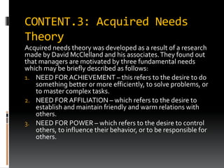 CONTENT.3: Acquired Needs
Theory
Acquired needs theory was developed as a result of a research
made by David McClelland and his associates.They found out
that managers are motivated by three fundamental needs
which may be briefly described as follows:
1. NEED FOR ACHIEVEMENT – this refers to the desire to do
something better or more efficiently, to solve problems, or
to master complex tasks.
2. NEED FOR AFFILIATION – which refers to the desire to
establish and maintain friendly and warm relations with
others.
3. NEED FOR POWER – which refers to the desire to control
others, to influence their behavior, or to be responsible for
others.
 