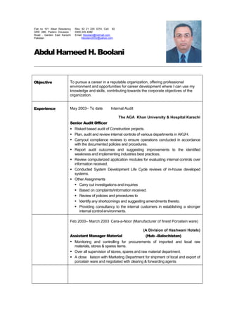 Abdul Hameed H. Boolani
Objective To pursue a career in a reputable organization, offering professional
environment and opportunities for career development where I can use my
knowledge and skills, contributing towards the corporate objectives of the
organization.
Experience May 2003– To date Internal Audit
The AGA Khan University & Hospital Karachi
Senior Audit Officer
 Risked based audit of Construction projects.
 Plan, audit and review internal controls of various departments in AKUH.
 Carryout compliance reviews to ensure operations conducted in accordance
with the documented policies and procedures.
 Report audit outcomes and suggesting improvements to the identified
weakness and implementing industries best practices.
 Review computerized application modules for evaluating internal controls over
information received.
 Conducted System Development Life Cycle reviews of in-house developed
systems.
 Other Assignments
 Carry out investigations and inquiries
 Based on complaints/information received.
 Review of policies and procedures to
 Identify any shortcomings and suggesting amendments thereto.
 Providing consultancy to the internal customers in establishing a stronger
internal control environments.
Feb 2000– March 2003 Cera-a-Noor (Manufacturer of finest Porcelain ware)
(A Division of Hashwani Hotels)
Assistant Manager Material (Hub –Balochistan)
 Monitoring and controlling for procurements of imported and local raw
materials, stores & spares items.
 Over all supervision of stores, spares and raw material department.
 A close liaison with Marketing Department for shipment of local and export of
porcelain ware and negotiated with clearing & forwarding agents
Flat no 101 ,Meer Residency
GRE 286, Padero Dousaza ’
Road , Garden East Karachi
Pakistan
Res: 92 21 225 3274, Cell: 92
0300 245 4082
Email: hboolani@hotmail.com,
hboolani2002@yahoo.com
 