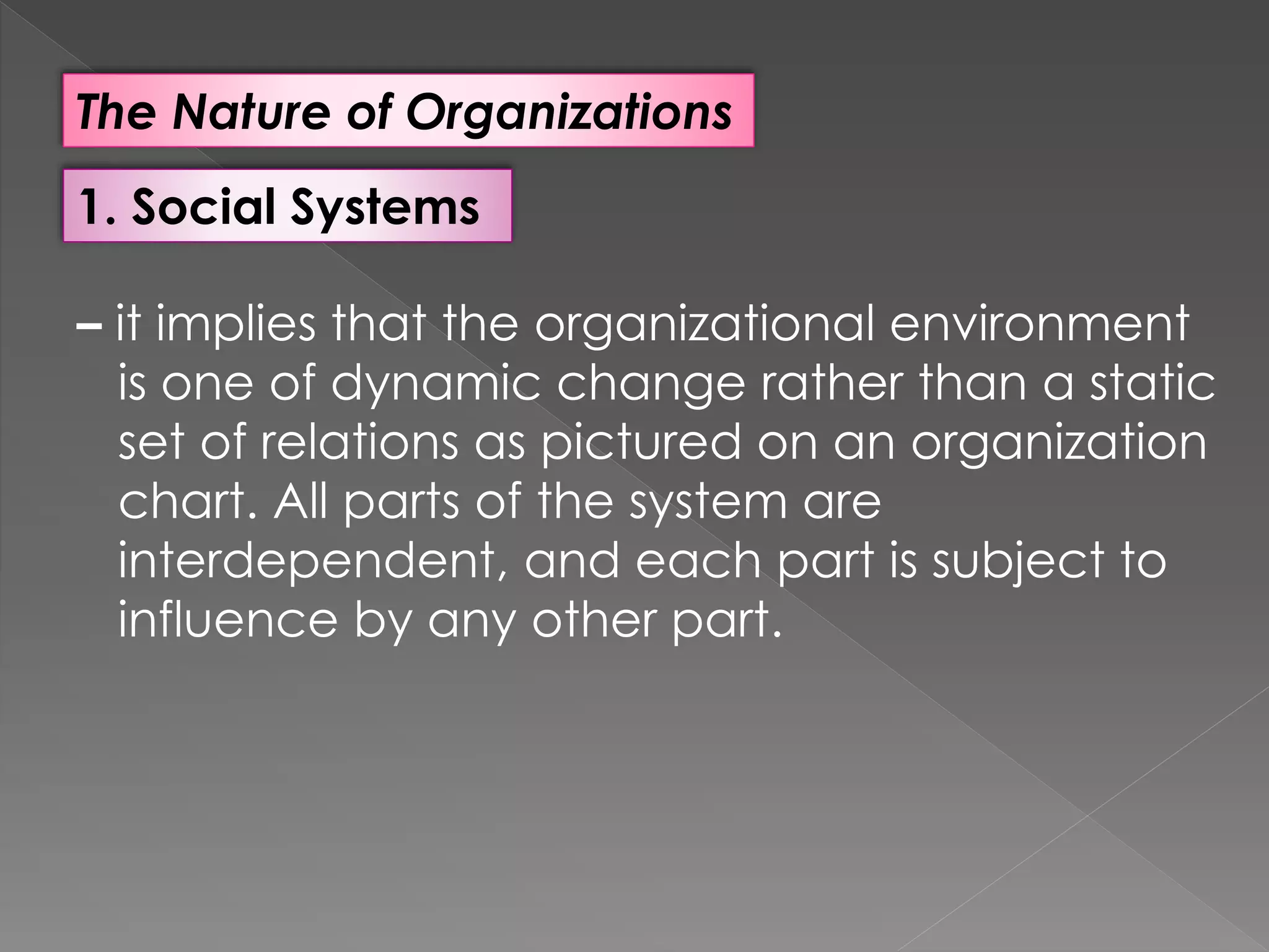 The Nature of Organizations
1. Social Systems
– it implies that the organizational environment
is one of dynamic change rather than a static
set of relations as pictured on an organization
chart. All parts of the system are
interdependent, and each part is subject to
influence by any other part.
 