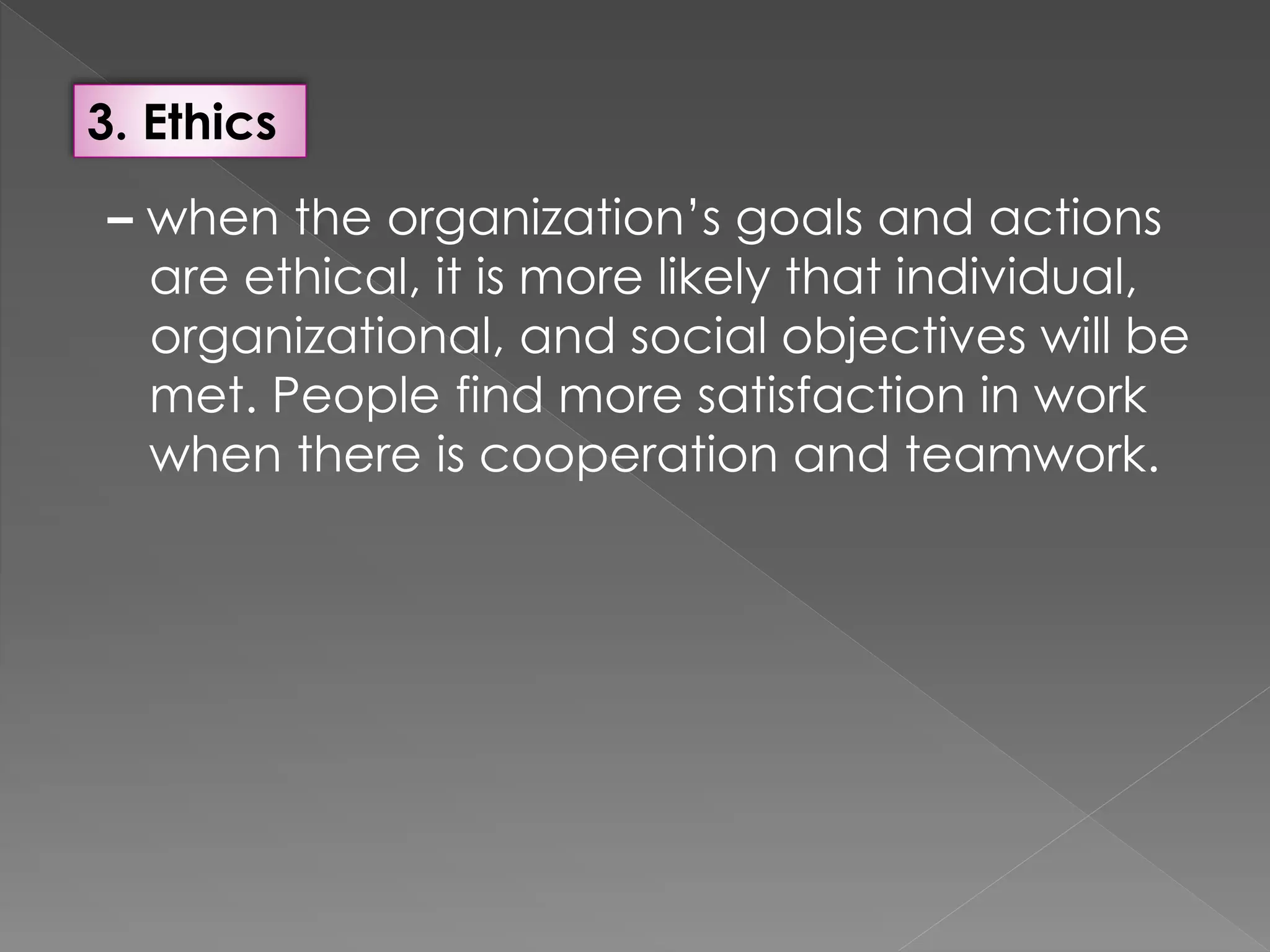 3. Ethics
– when the organization’s goals and actions
are ethical, it is more likely that individual,
organizational, and social objectives will be
met. People find more satisfaction in work
when there is cooperation and teamwork.
 