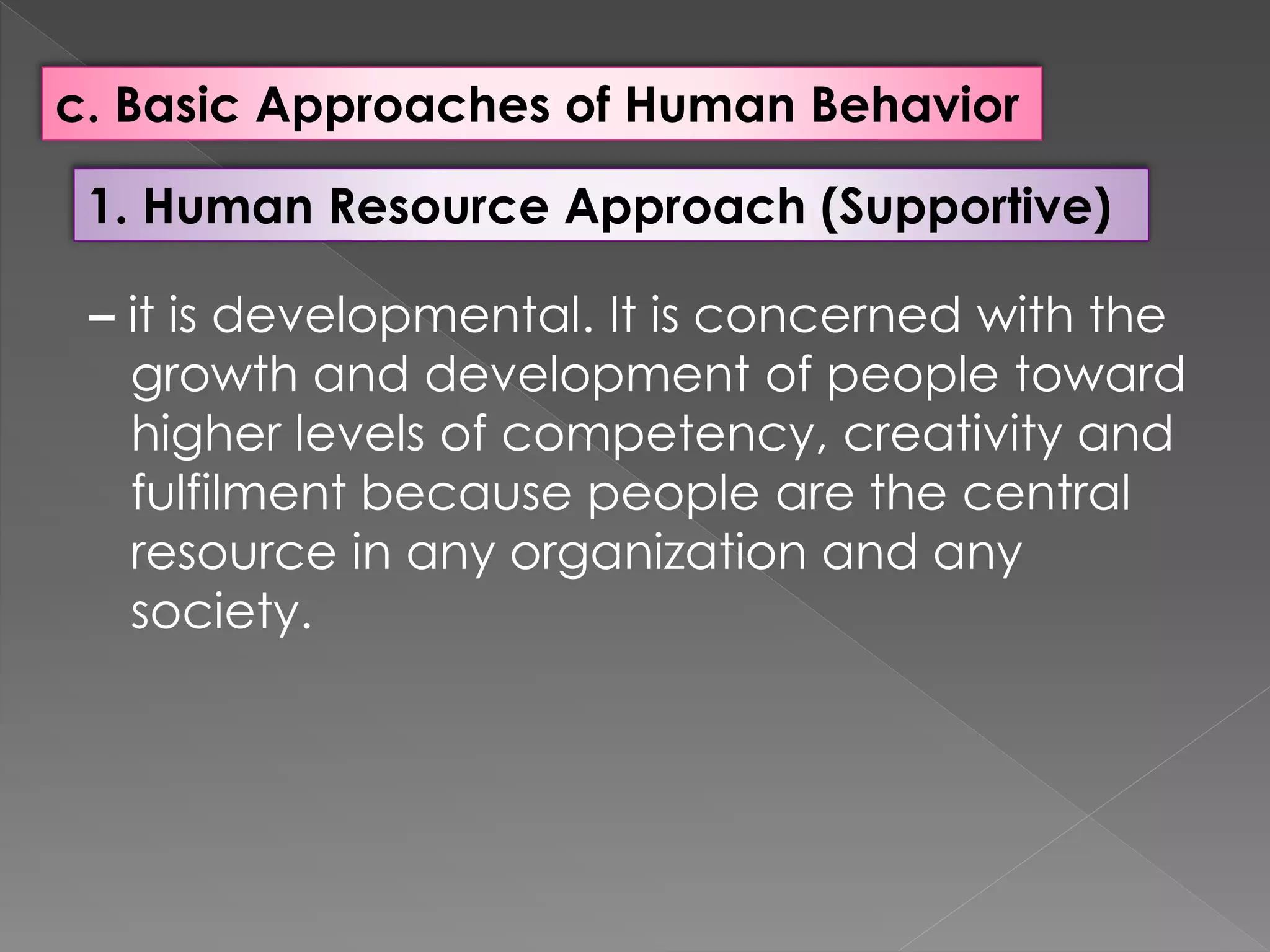 c. Basic Approaches of Human Behavior
1. Human Resource Approach (Supportive)
– it is developmental. It is concerned with the
growth and development of people toward
higher levels of competency, creativity and
fulfilment because people are the central
resource in any organization and any
society.
 
