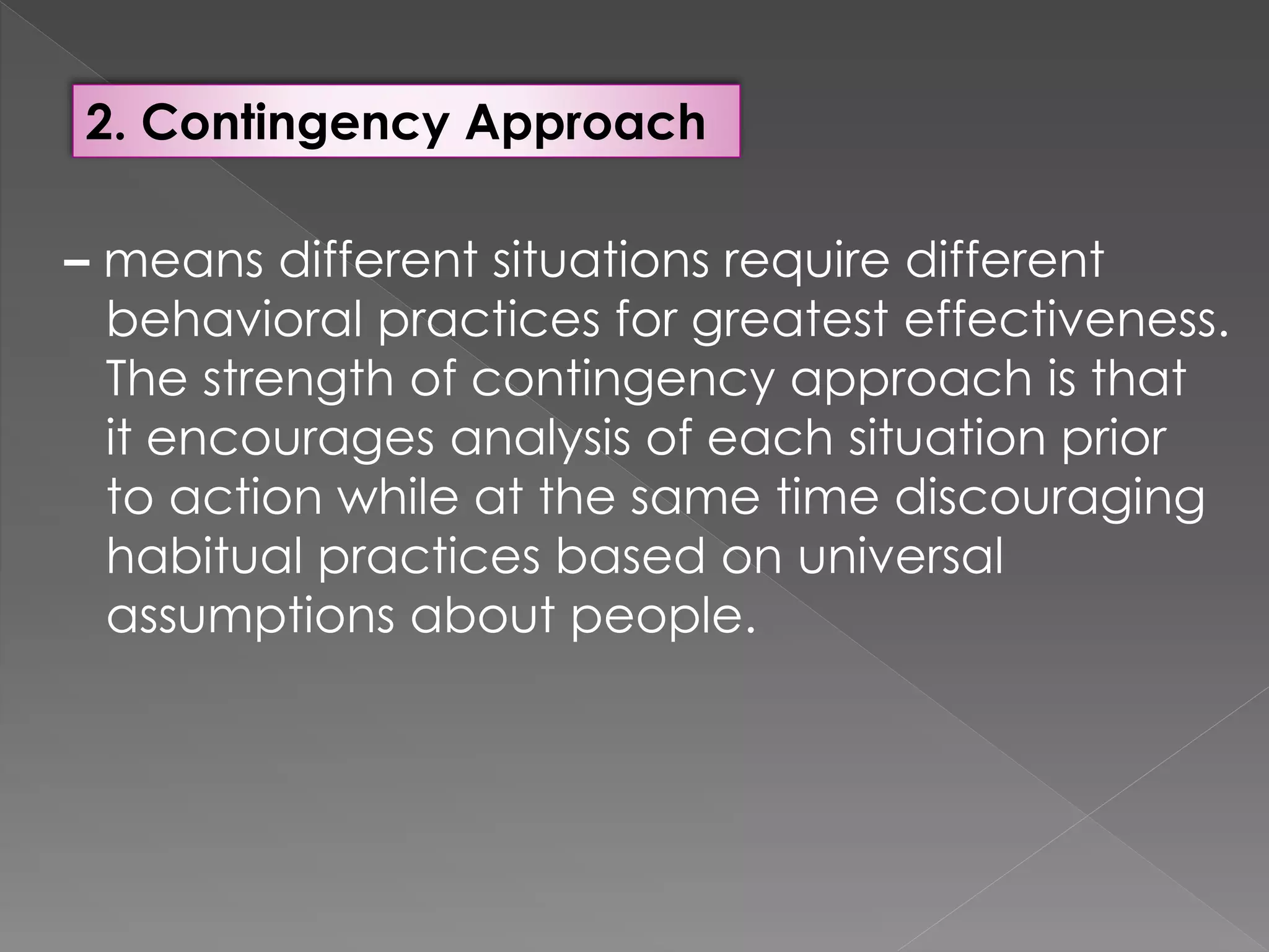 2. Contingency Approach
– means different situations require different
behavioral practices for greatest effectiveness.
The strength of contingency approach is that
it encourages analysis of each situation prior
to action while at the same time discouraging
habitual practices based on universal
assumptions about people.
 