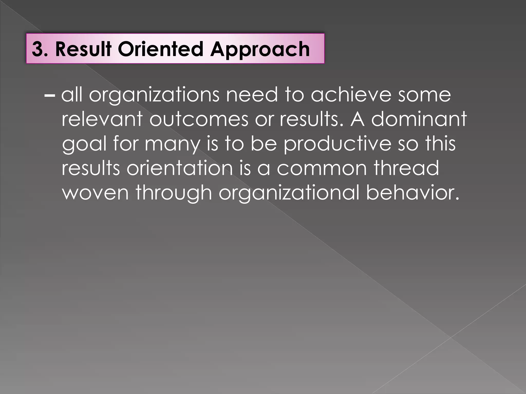 3. Result Oriented Approach
– all organizations need to achieve some
relevant outcomes or results. A dominant
goal for many is to be productive so this
results orientation is a common thread
woven through organizational behavior.
 