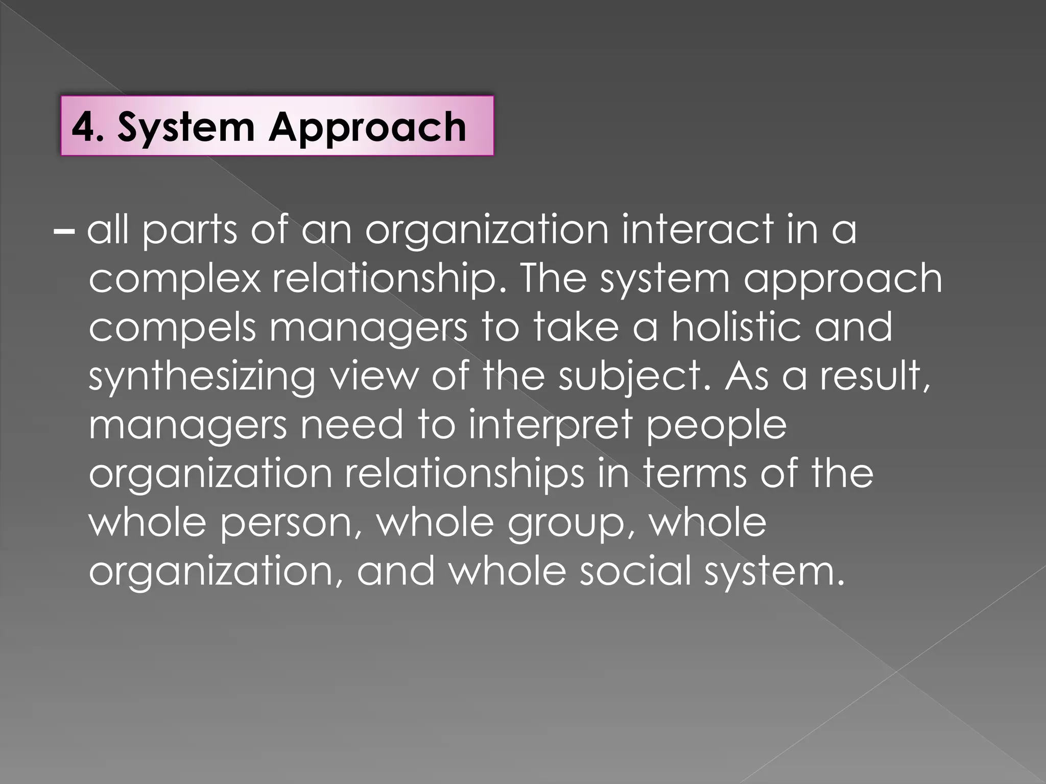 4. System Approach
– all parts of an organization interact in a
complex relationship. The system approach
compels managers to take a holistic and
synthesizing view of the subject. As a result,
managers need to interpret people
organization relationships in terms of the
whole person, whole group, whole
organization, and whole social system.
 