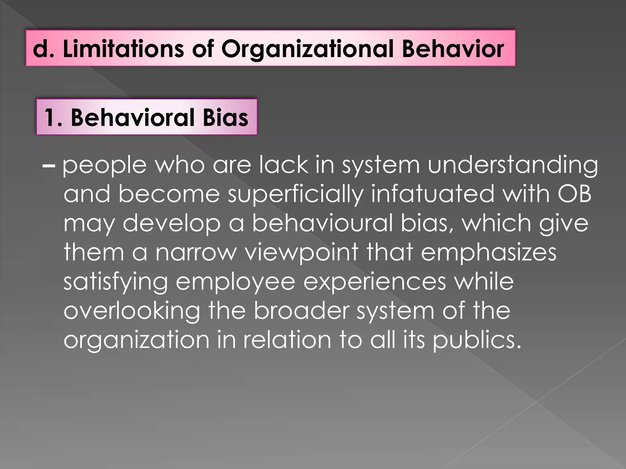 d. Limitations of Organizational Behavior
1. Behavioral Bias
– people who are lack in system understanding
and become superficially infatuated with OB
may develop a behavioural bias, which give
them a narrow viewpoint that emphasizes
satisfying employee experiences while
overlooking the broader system of the
organization in relation to all its publics.
 