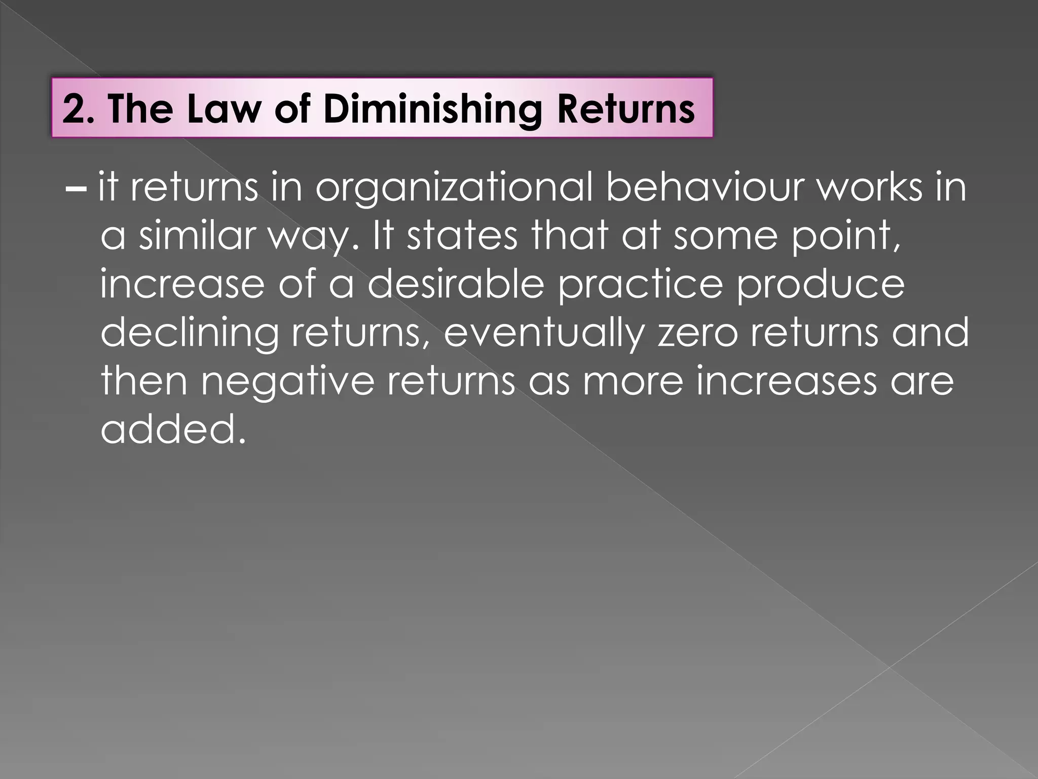 2. The Law of Diminishing Returns
– it returns in organizational behaviour works in
a similar way. It states that at some point,
increase of a desirable practice produce
declining returns, eventually zero returns and
then negative returns as more increases are
added.
 