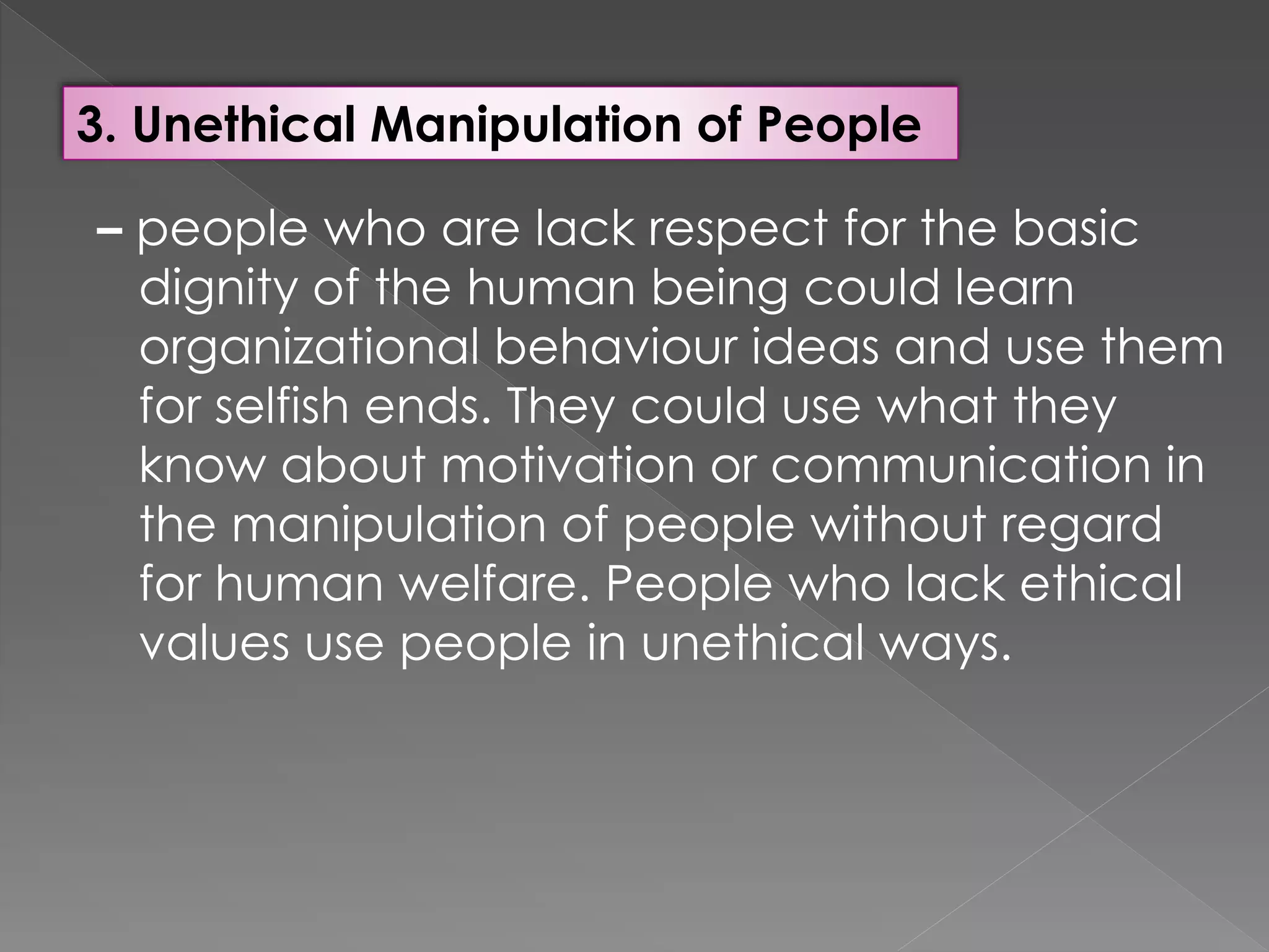 3. Unethical Manipulation of People
– people who are lack respect for the basic
dignity of the human being could learn
organizational behaviour ideas and use them
for selfish ends. They could use what they
know about motivation or communication in
the manipulation of people without regard
for human welfare. People who lack ethical
values use people in unethical ways.
 