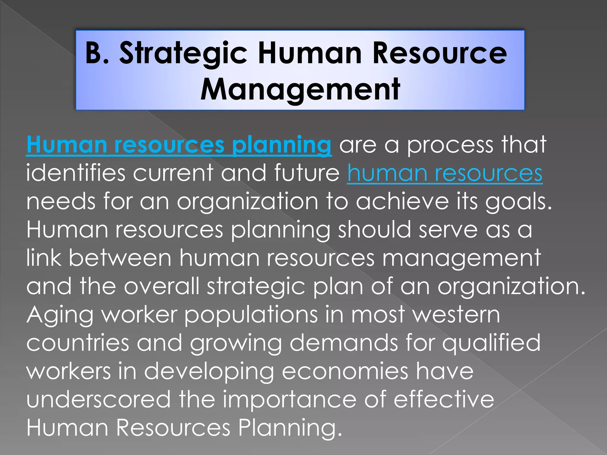 B. Strategic Human Resource
Management
Human resources planning are a process that
identifies current and future human resources
needs for an organization to achieve its goals.
Human resources planning should serve as a
link between human resources management
and the overall strategic plan of an organization.
Aging worker populations in most western
countries and growing demands for qualified
workers in developing economies have
underscored the importance of effective
Human Resources Planning.
 