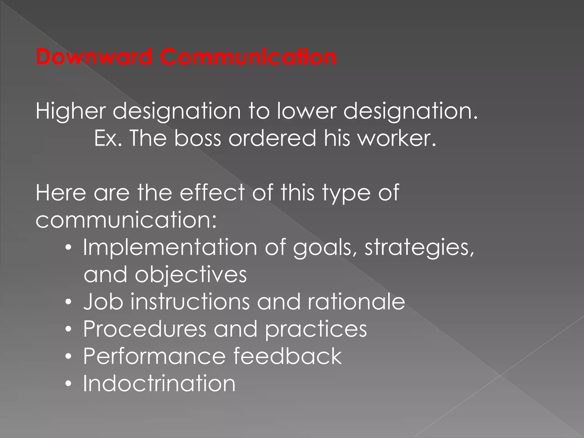 Downward Communication
Higher designation to lower designation.
Ex. The boss ordered his worker.
Here are the effect of this type of
communication:
• Implementation of goals, strategies,
and objectives
• Job instructions and rationale
• Procedures and practices
• Performance feedback
• Indoctrination
 
