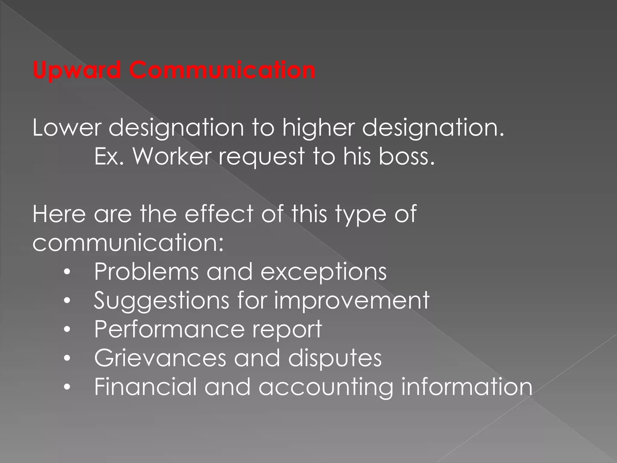 Upward Communication
Lower designation to higher designation.
Ex. Worker request to his boss.
Here are the effect of this type of
communication:
• Problems and exceptions
• Suggestions for improvement
• Performance report
• Grievances and disputes
• Financial and accounting information
 
